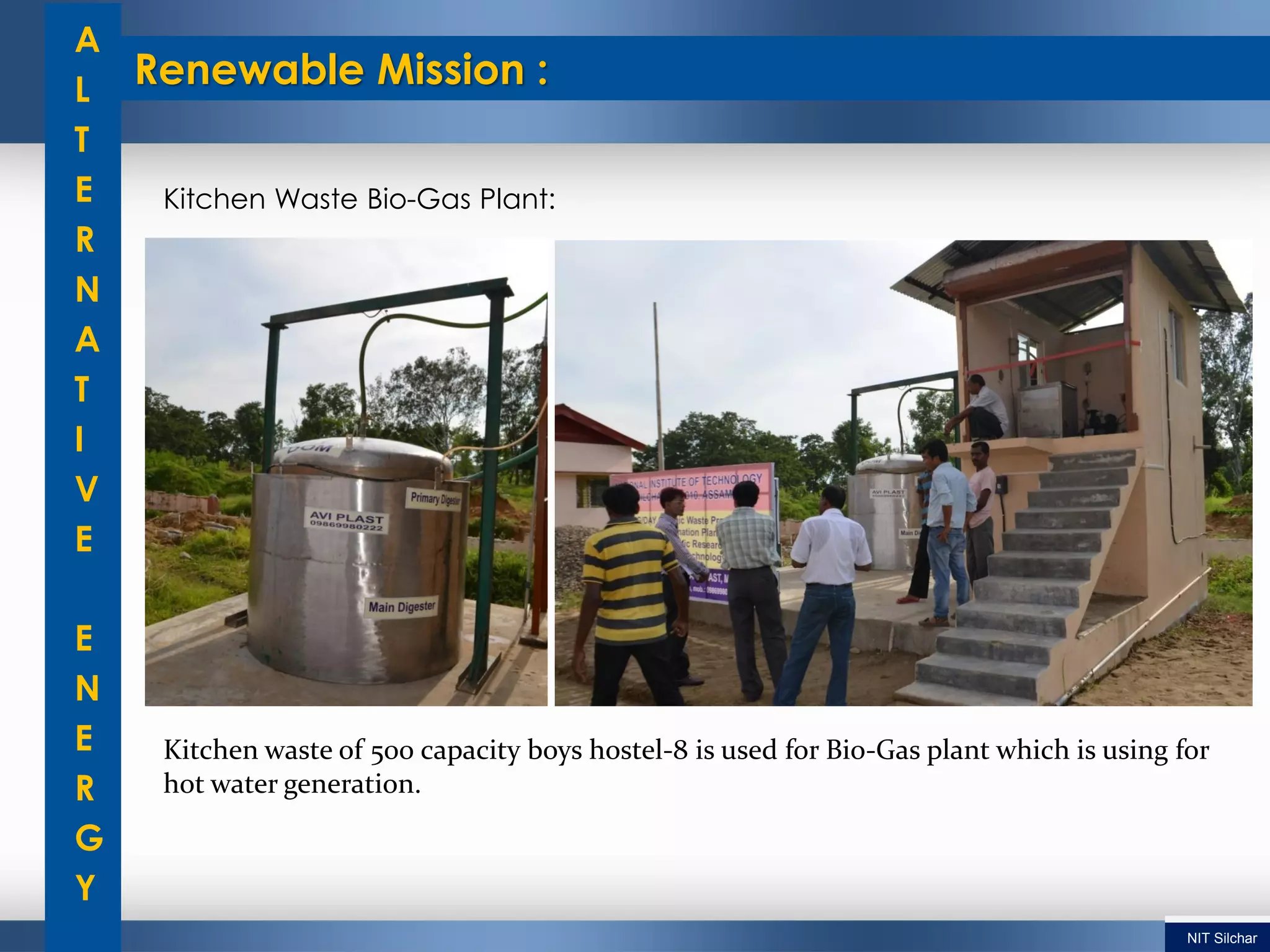 Renewable Mission :
A
L
T
E
R
N
A
T
I
V
E
E
N
E
R
G
Y
Kitchen Waste Bio-Gas Plant:
Kitchen waste of 500 capacity boys hostel-8 is used for Bio-Gas plant which is using for
hot water generation.
NIT Silchar
 