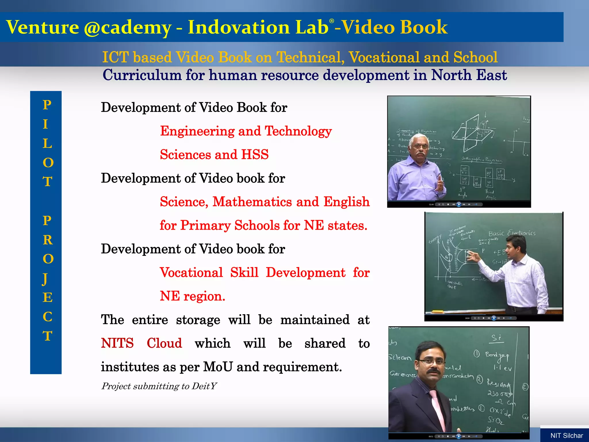 P
I
L
O
T
P
R
O
J
E
C
T
Development of Video Book for
Engineering and Technology
Sciences and HSS
Development of Video book for
Science, Mathematics and English
for Primary Schools for NE states.
Development of Video book for
Vocational Skill Development for
NE region.
The entire storage will be maintained at
NITS Cloud which will be shared to
institutes as per MoU and requirement.
Project submitting to DeitY
ICT based Video Book on Technical, Vocational and School
Curriculum for human resource development in North East
Venture @cademy - Indovation Lab®-Video Book
NIT Silchar
 