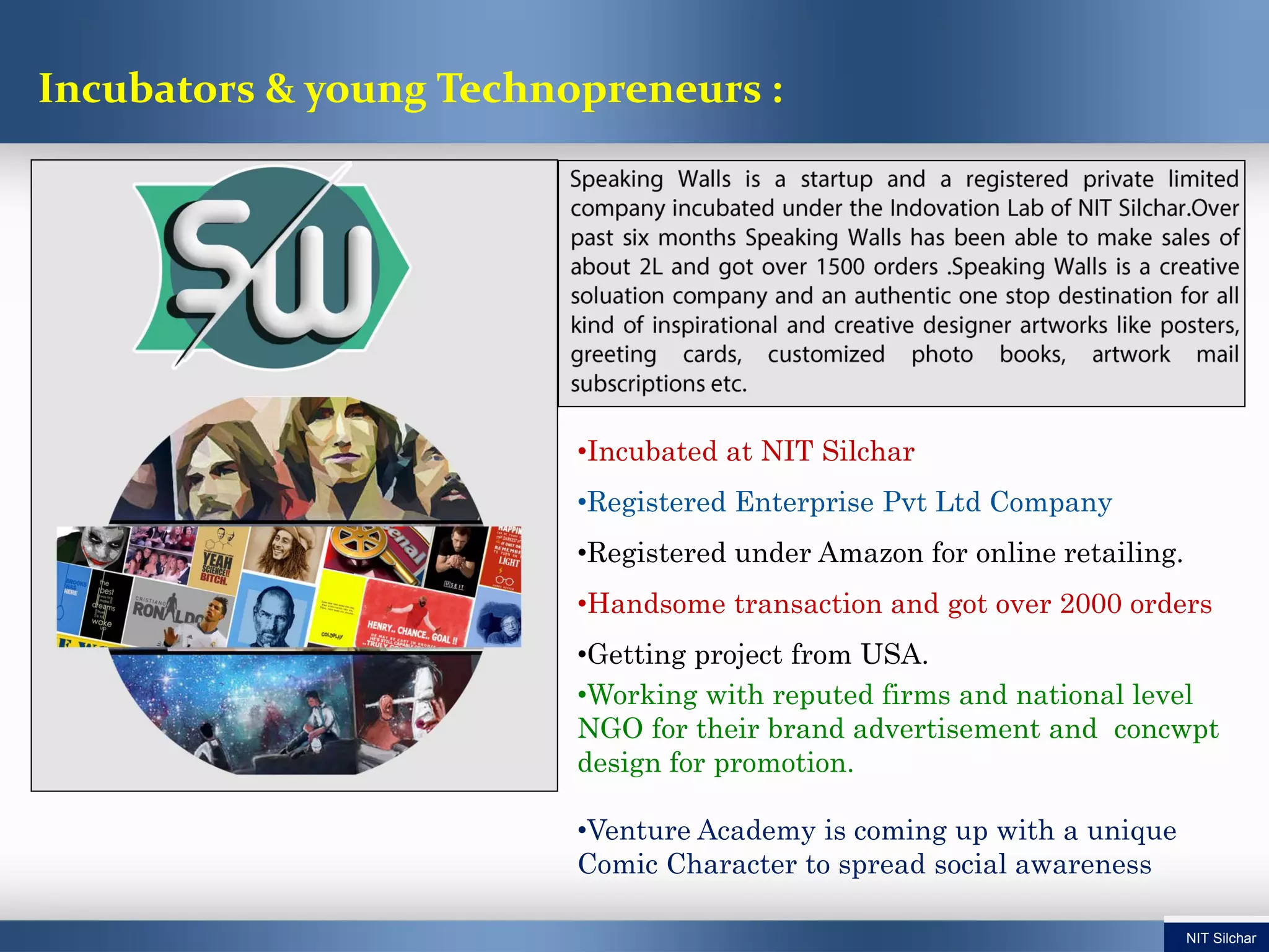 •Incubated at NIT Silchar
•Registered Enterprise Pvt Ltd Company
•Registered under Amazon for online retailing.
•Handsome transaction and got over 2000 orders
•Getting project from USA.
•Working with reputed firms and national level
NGO for their brand advertisement and concwpt
design for promotion.
•Venture Academy is coming up with a unique
Comic Character to spread social awareness
Incubators & young Technopreneurs :
NIT Silchar
 