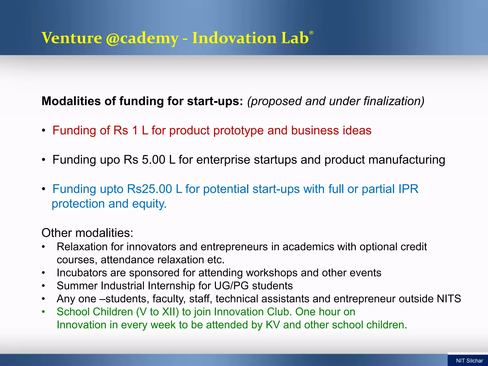 Modalities of funding for start-ups: (proposed and under finalization)
• Funding of Rs 1 L for product prototype and business ideas
• Funding upo Rs 5.00 L for enterprise startups and product manufacturing
• Funding upto Rs25.00 L for potential start-ups with full or partial IPR
protection and equity.
Other modalities:
• Relaxation for innovators and entrepreneurs in academics with optional credit
courses, attendance relaxation etc.
• Incubators are sponsored for attending workshops and other events
• Summer Industrial Internship for UG/PG students
• Any one –students, faculty, staff, technical assistants and entrepreneur outside NITS
• School Children (V to XII) to join Innovation Club. One hour on
Innovation in every week to be attended by KV and other school children.
Venture @cademy - Indovation Lab®
NIT Silchar
 