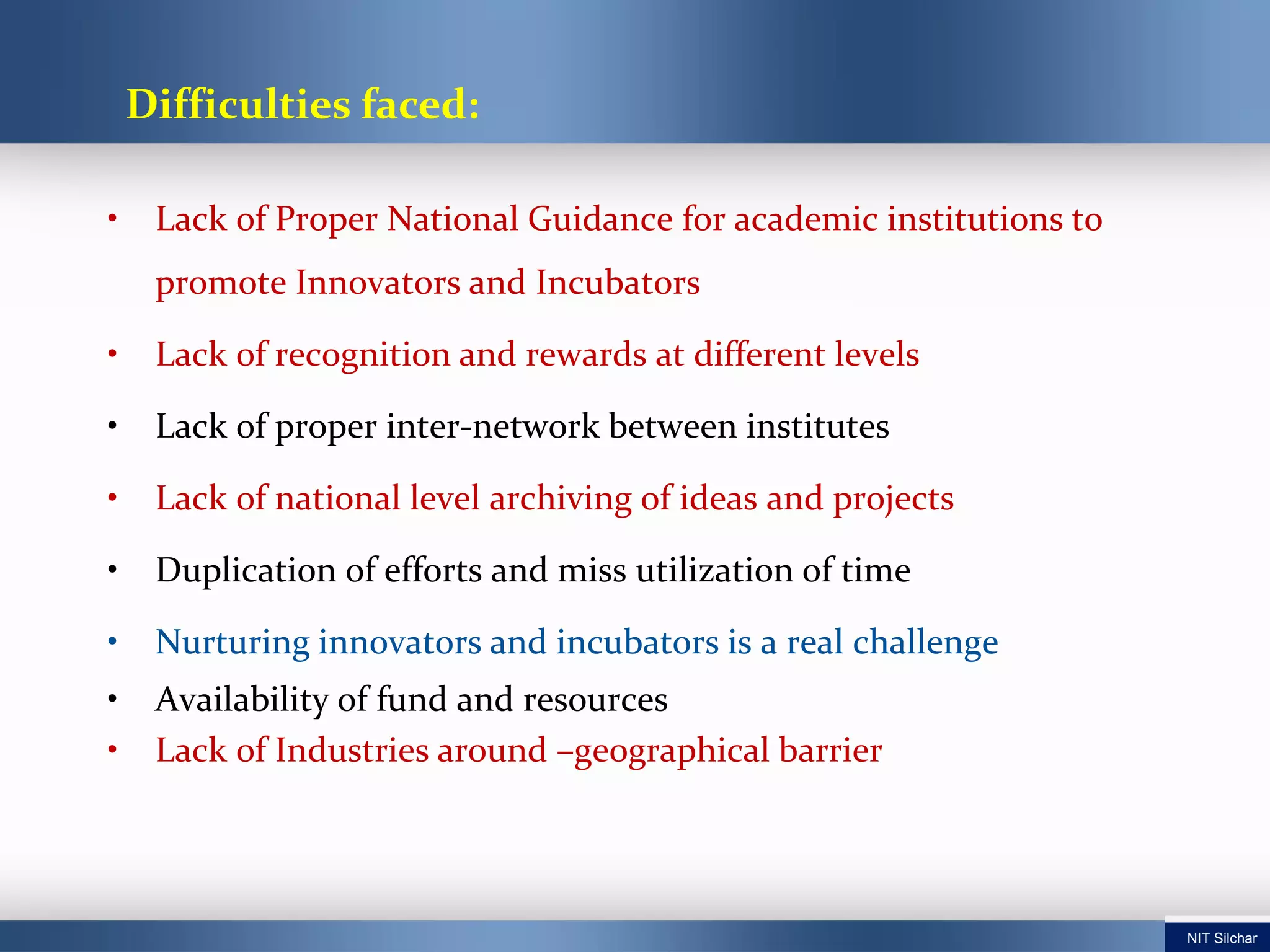 • Lack of Proper National Guidance for academic institutions to
promote Innovators and Incubators
• Lack of recognition and rewards at different levels
• Lack of proper inter-network between institutes
• Lack of national level archiving of ideas and projects
• Duplication of efforts and miss utilization of time
• Nurturing innovators and incubators is a real challenge
• Availability of fund and resources
• Lack of Industries around –geographical barrier
Difficulties faced:
NIT Silchar
 