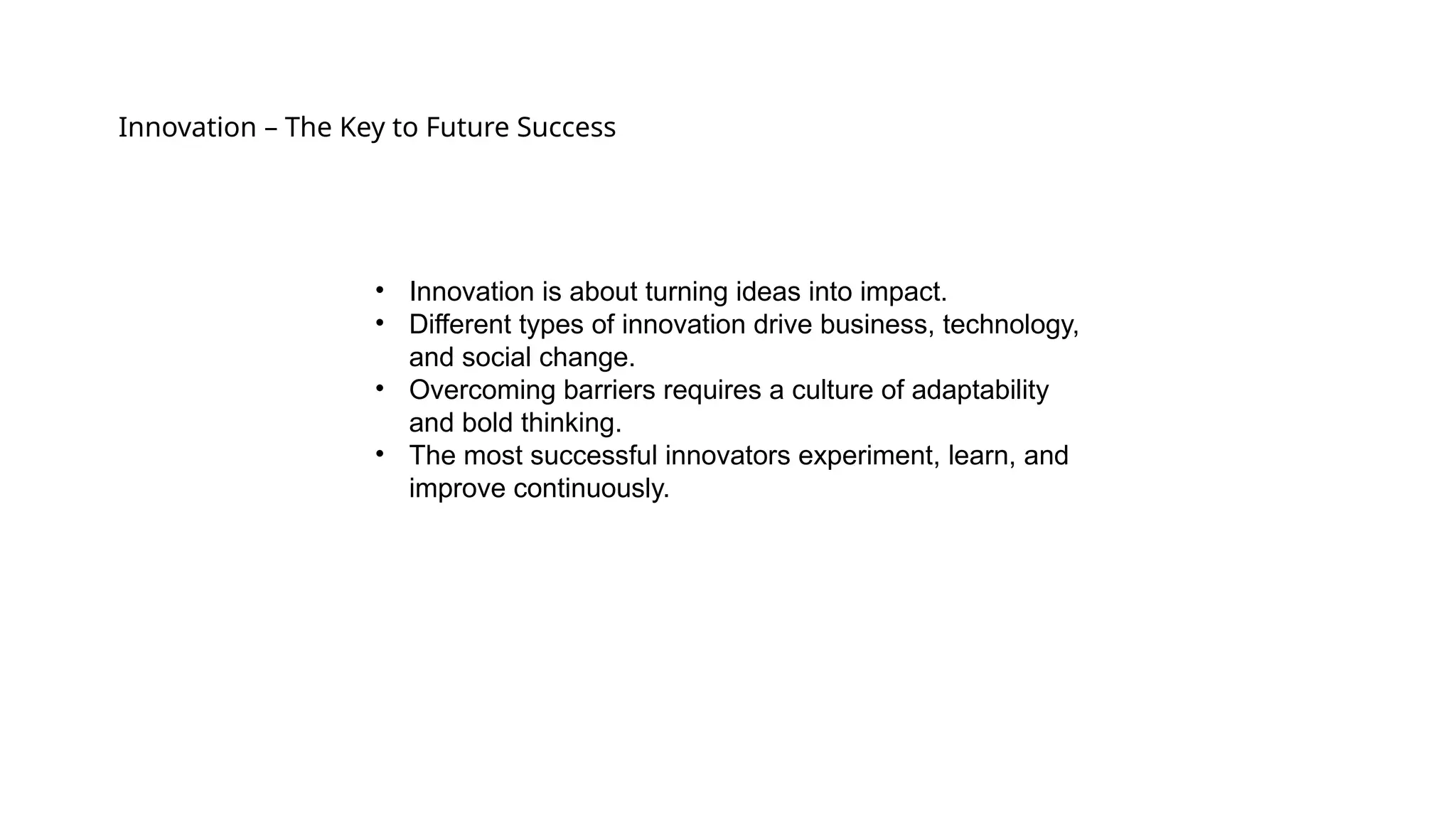 Innovation – The Key to Future Success
• Innovation is about turning ideas into impact.
• Different types of innovation drive business, technology,
and social change.
• Overcoming barriers requires a culture of adaptability
and bold thinking.
• The most successful innovators experiment, learn, and
improve continuously.
 