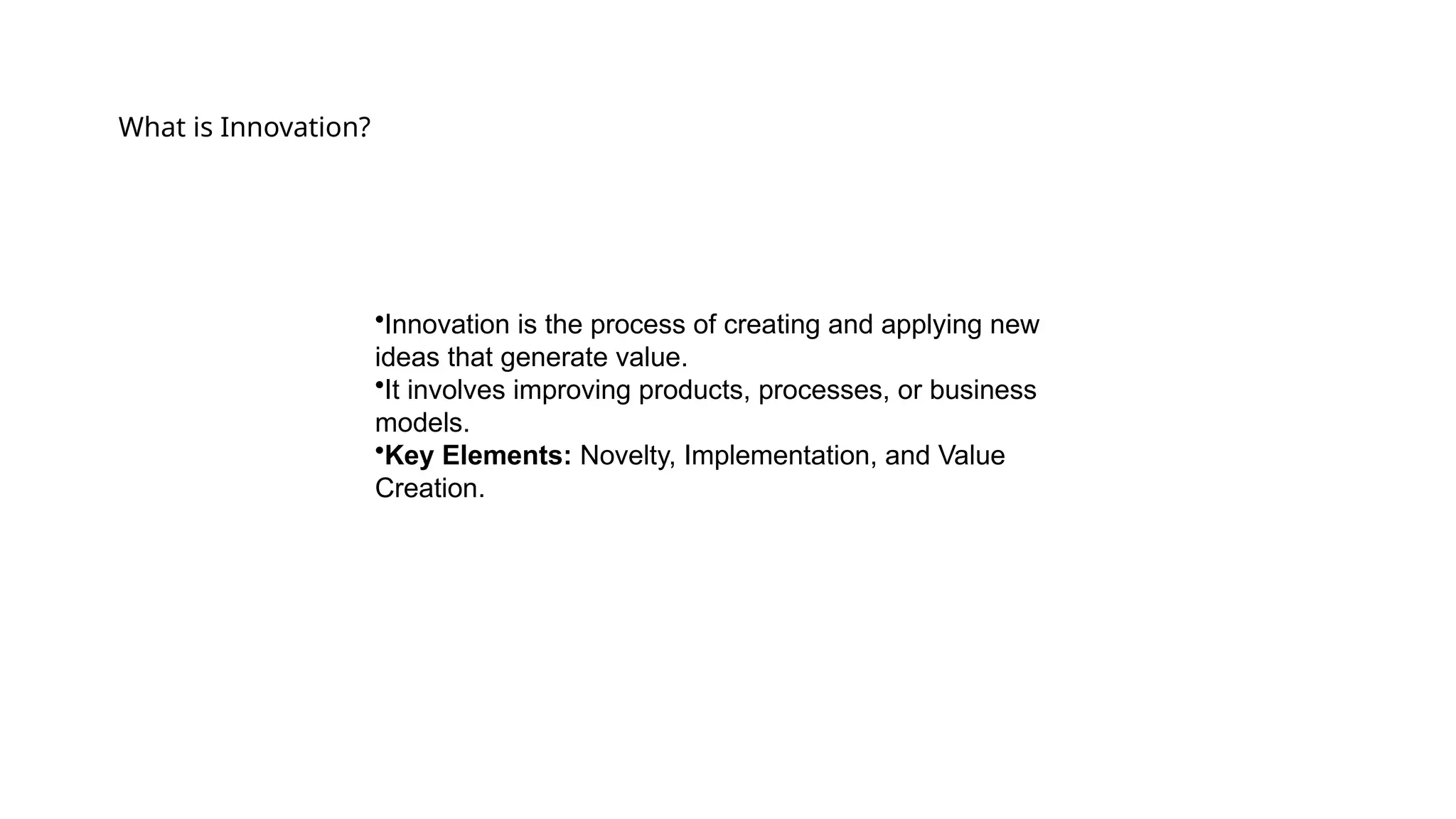 What is Innovation?
•Innovation is the process of creating and applying new
ideas that generate value.
•It involves improving products, processes, or business
models.
•Key Elements: Novelty, Implementation, and Value
Creation.
 