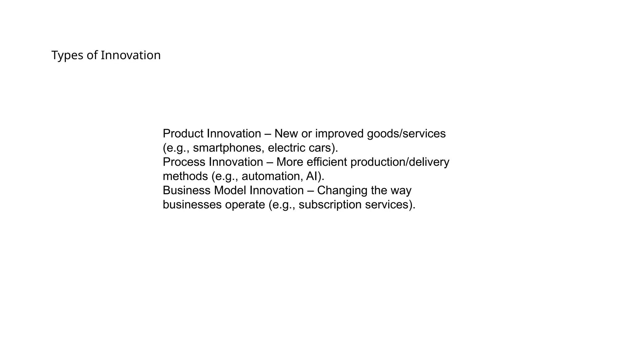 Types of Innovation
Product Innovation – New or improved goods/services
(e.g., smartphones, electric cars).
Process Innovation – More efficient production/delivery
methods (e.g., automation, AI).
Business Model Innovation – Changing the way
businesses operate (e.g., subscription services).
 