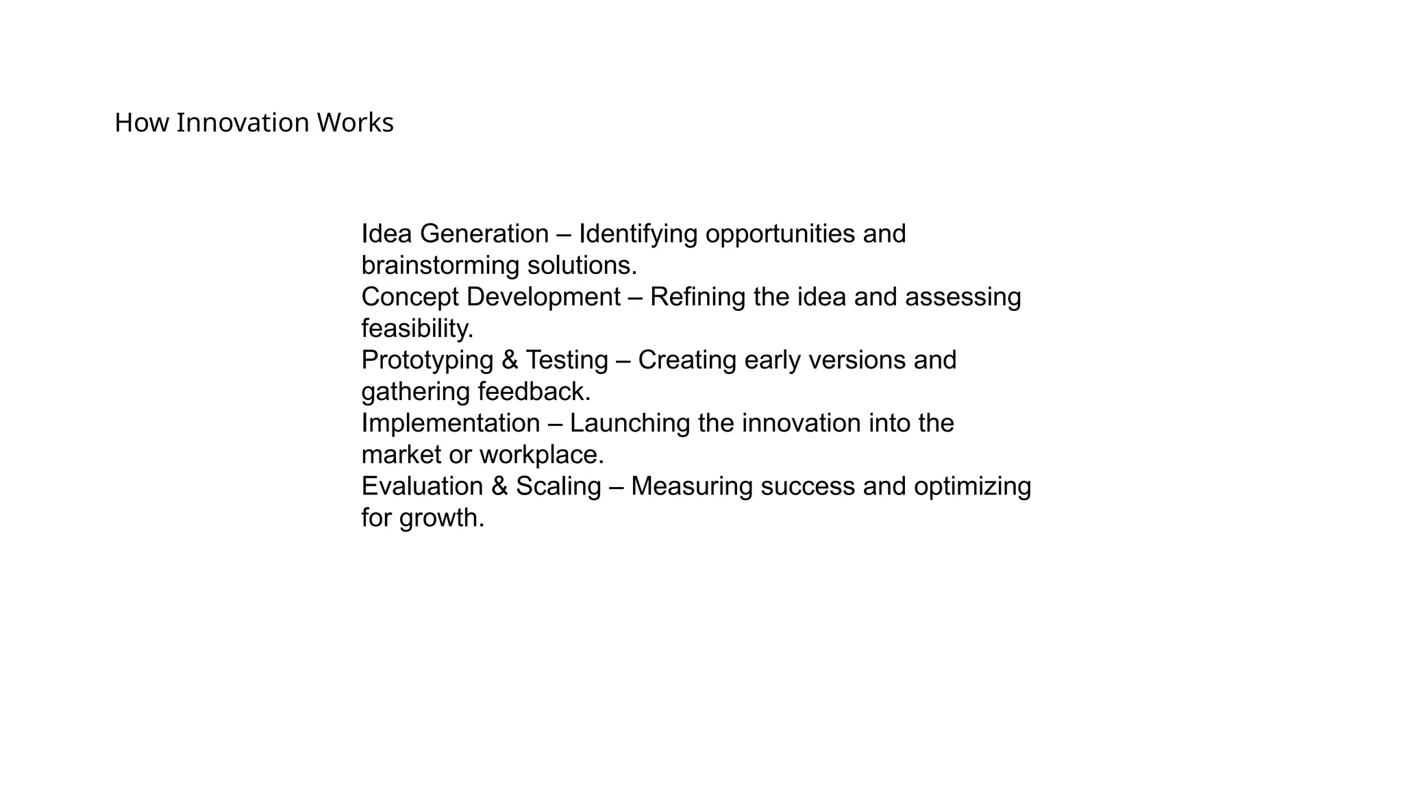 How Innovation Works
Idea Generation – Identifying opportunities and
brainstorming solutions.
Concept Development – Refining the idea and assessing
feasibility.
Prototyping & Testing – Creating early versions and
gathering feedback.
Implementation – Launching the innovation into the
market or workplace.
Evaluation & Scaling – Measuring success and optimizing
for growth.
 