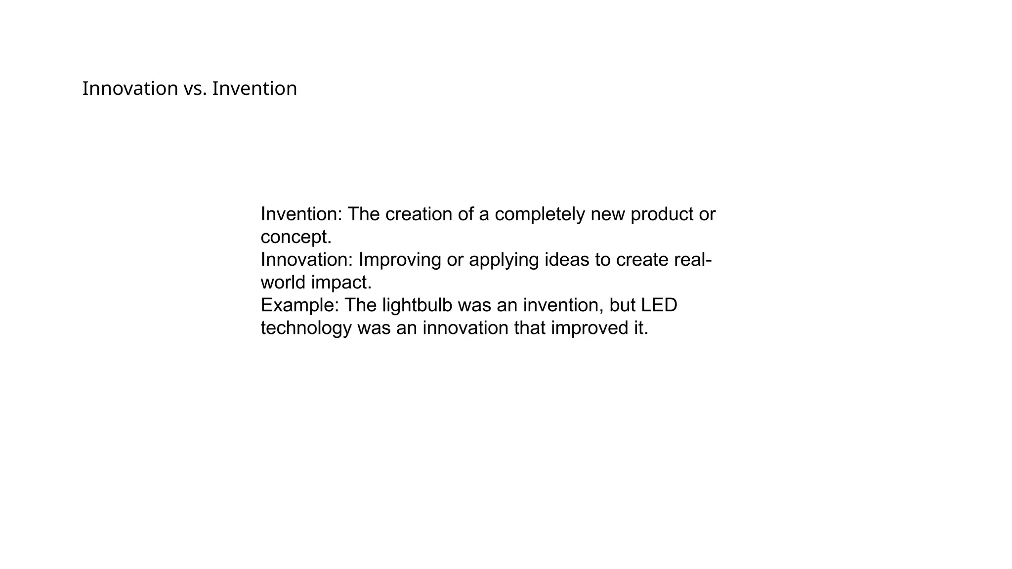 Innovation vs. Invention
Invention: The creation of a completely new product or
concept.
Innovation: Improving or applying ideas to create real-
world impact.
Example: The lightbulb was an invention, but LED
technology was an innovation that improved it.
 