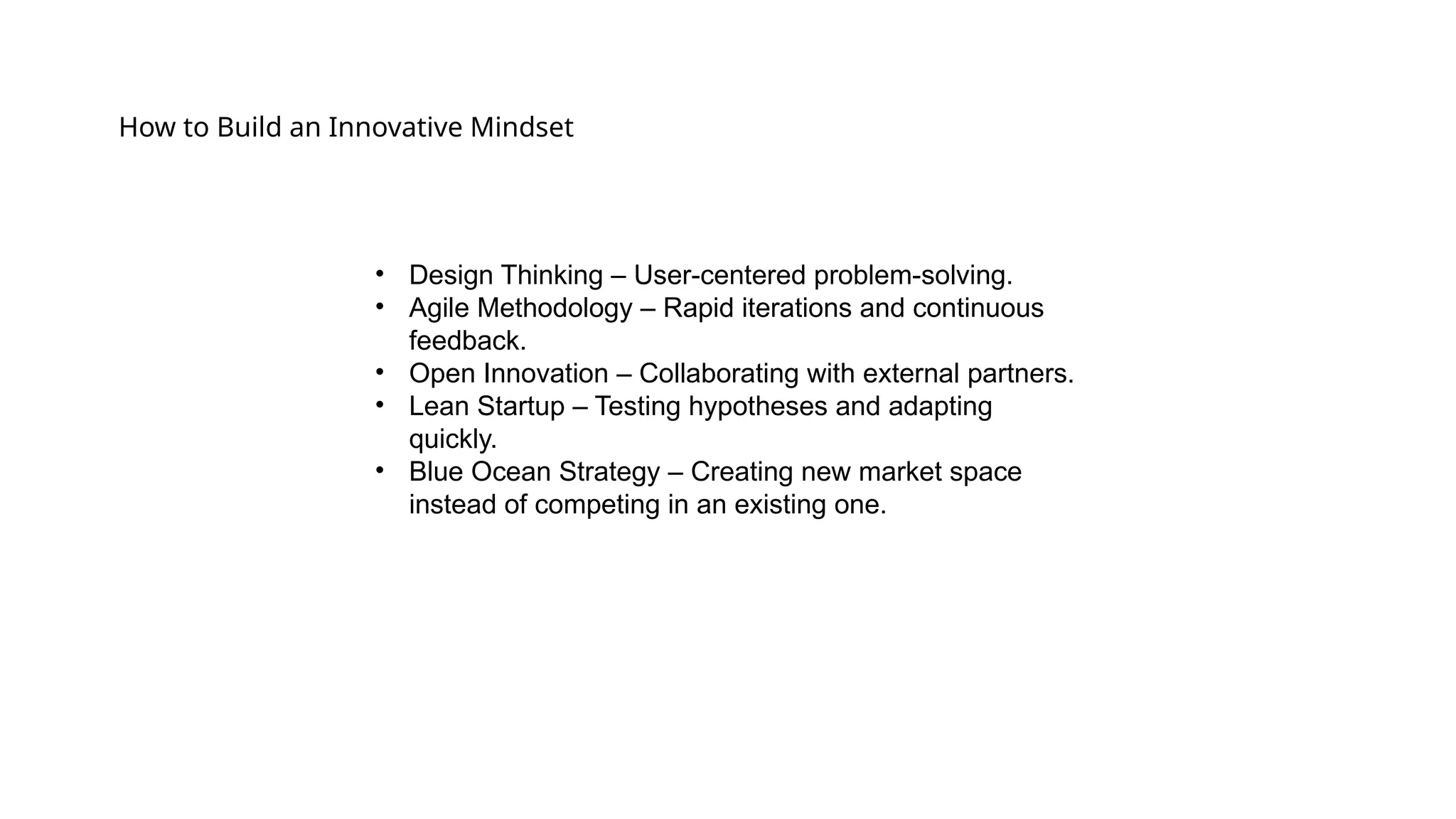 How to Build an Innovative Mindset
• Design Thinking – User-centered problem-solving.
• Agile Methodology – Rapid iterations and continuous
feedback.
• Open Innovation – Collaborating with external partners.
• Lean Startup – Testing hypotheses and adapting
quickly.
• Blue Ocean Strategy – Creating new market space
instead of competing in an existing one.
 