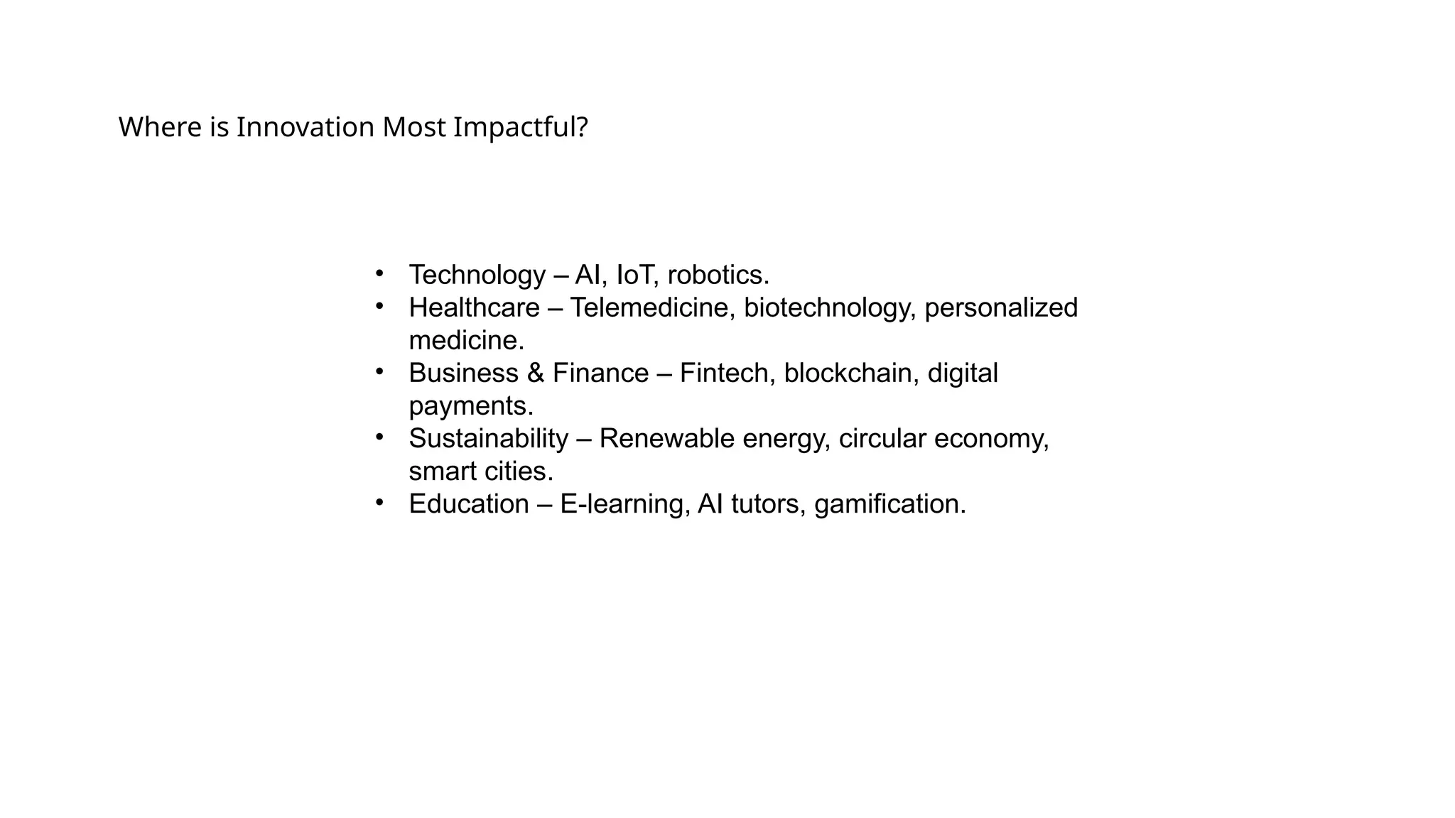 Where is Innovation Most Impactful?
• Technology – AI, IoT, robotics.
• Healthcare – Telemedicine, biotechnology, personalized
medicine.
• Business & Finance – Fintech, blockchain, digital
payments.
• Sustainability – Renewable energy, circular economy,
smart cities.
• Education – E-learning, AI tutors, gamification.
 