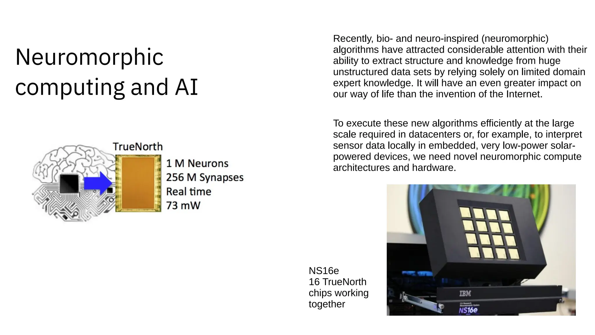 Neuromorphic
computing and AI
Recently, bio- and neuro-inspired (neuromorphic)
algorithms have attracted considerable attention with their
ability to extract structure and knowledge from huge
unstructured data sets by relying solely on limited domain
expert knowledge. It will have an even greater impact on
our way of life than the invention of the Internet.
To execute these new algorithms efficiently at the large
scale required in datacenters or, for example, to interpret
sensor data locally in embedded, very low-power solar-
powered devices, we need novel neuromorphic compute
architectures and hardware.
NS16e
16 TrueNorth
chips working
together
 