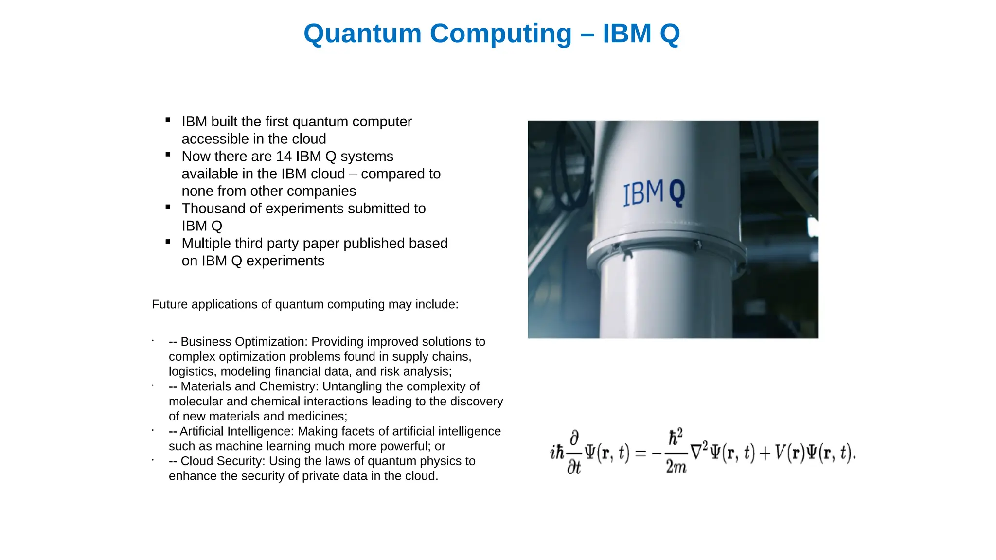 Quantum Computing – IBM Q
 IBM built the first quantum computer
accessible in the cloud
 Now there are 14 IBM Q systems
available in the IBM cloud – compared to
none from other companies
 Thousand of experiments submitted to
IBM Q
 Multiple third party paper published based
on IBM Q experiments
Future applications of quantum computing may include:
•
-- Business Optimization: Providing improved solutions to
complex optimization problems found in supply chains,
logistics, modeling financial data, and risk analysis;
•
-- Materials and Chemistry: Untangling the complexity of
molecular and chemical interactions leading to the discovery
of new materials and medicines;
•
-- Artificial Intelligence: Making facets of artificial intelligence
such as machine learning much more powerful; or
•
-- Cloud Security: Using the laws of quantum physics to
enhance the security of private data in the cloud.
 