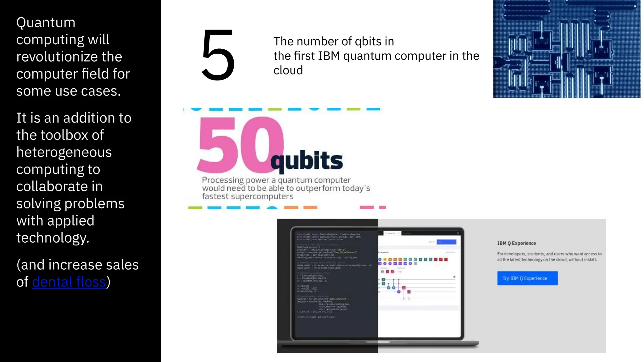 Quantum
computing will
revolutionize the
computer field for
some use cases.
It is an addition to
the toolbox of
heterogeneous
computing to
collaborate in
solving problems
with applied
technology.
(and increase sales
of dental floss)
5 The number of qbits in
the first IBM quantum computer in the
cloud
 
