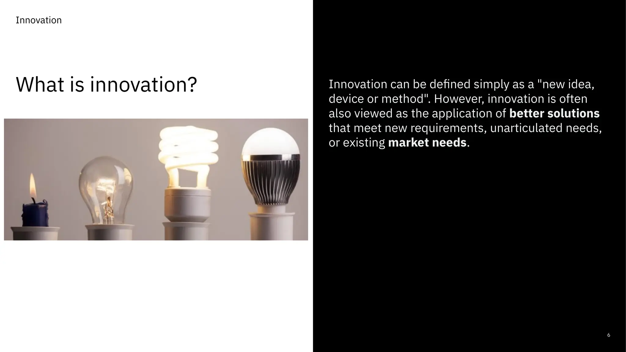 What is innovation?
6
Innovation can be defined simply as a "new idea,
device or method". However, innovation is often
also viewed as the application of better solutions
that meet new requirements, unarticulated needs,
or existing market needs.
Innovation
 