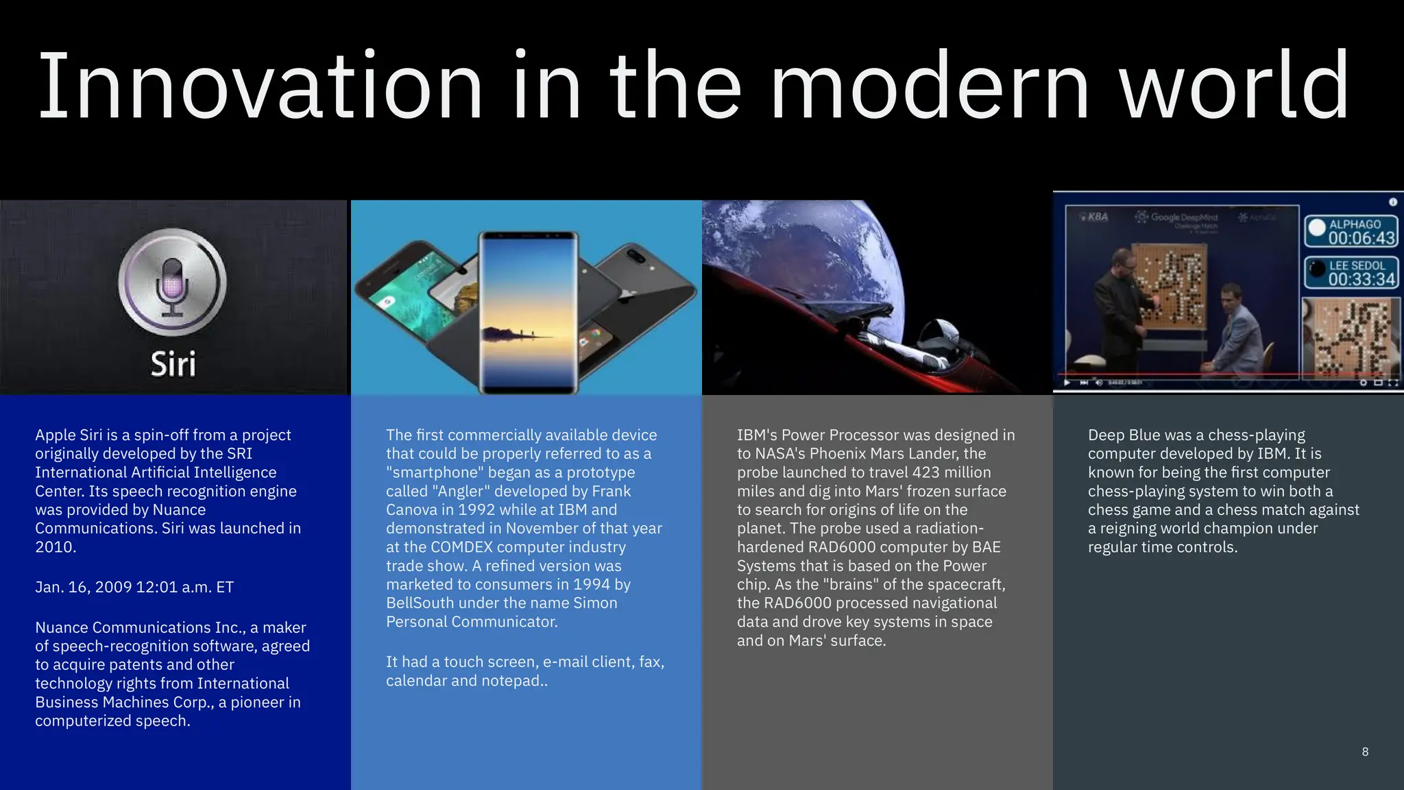 Innovation in the modern world
Apple Siri is a spin-off from a project
originally developed by the SRI
International Artificial Intelligence
Center. Its speech recognition engine
was provided by Nuance
Communications. Siri was launched in
2010.
Jan. 16, 2009 12:01 a.m. ET
Nuance Communications Inc., a maker
of speech-recognition software, agreed
to acquire patents and other
technology rights from International
Business Machines Corp., a pioneer in
computerized speech.
Deep Blue was a chess-playing
computer developed by IBM. It is
known for being the first computer
chess-playing system to win both a
chess game and a chess match against
a reigning world champion under
regular time controls.
The first commercially available device
that could be properly referred to as a
"smartphone" began as a prototype
called "Angler" developed by Frank
Canova in 1992 while at IBM and
demonstrated in November of that year
at the COMDEX computer industry
trade show. A refined version was
marketed to consumers in 1994 by
BellSouth under the name Simon
Personal Communicator.
It had a touch screen, e-mail client, fax,
calendar and notepad..
IBM's Power Processor was designed in
to NASA's Phoenix Mars Lander, the
probe launched to travel 423 million
miles and dig into Mars' frozen surface
to search for origins of life on the
planet. The probe used a radiation-
hardened RAD6000 computer by BAE
Systems that is based on the Power
chip. As the "brains" of the spacecraft,
the RAD6000 processed navigational
data and drove key systems in space
and on Mars' surface.
8
 