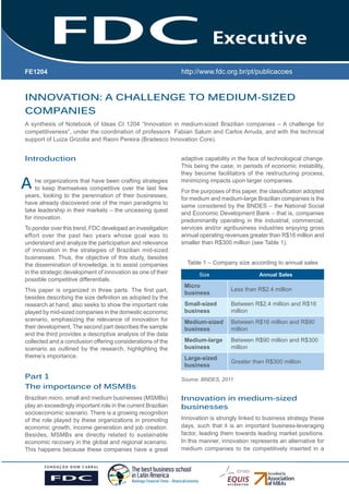 FE1204

Gestão Estratégica do Suprimento
e o Impacto no Desempenho das
INNOVATION: A CHALLENGE TO MEDIUM-SIZED
Empresas
COMPANIES Brasileiras
A synthesis of Notebook of Ideas CI 1204 “Innovation in medium-sized Brazilian companies – A challenge for
competitiveness”, under the coordination of professors Fabian Salum and Carlos Arruda, and with the technical
support of Luiza Grizolia and Raoni Pereira (Bradesco Innovation Core).

Introduction

A

he organizations that have been crafting strategies
to keep themselves competitive over the last few
years, looking to the perennation of their businesses,
have already discovered one of the main paradigms to
take leadership in their markets – the unceasing quest
for innovation.
To ponder over this trend, FDC developed an investigation
effort over the past two years whose goal was to
understand and analyze the participation and relevance
of innovation in the strategies of Brazilian mid-sized
businesses. Thus, the objective of this study, besides
the dissemination of knowledge, is to assist companies
in the strategic development of innovation as one of their
possible competitive differentials.
This paper is organized in three parts. The first part,
besides describing the size definition as adopted by the
research at hand, also seeks to show the important role
played by mid-sized companies in the domestic economic
scenario, emphasizing the relevance of innovation for
their development. The second part describes the sample
and the third provides a descriptive analysis of the data
collected and a conclusion offering considerations of the
scenario as outlined by the research, highlighting the
theme’s importance.

Part 1
The importance of MSMBs
Brazilian micro, small and medium businesses (MSMBs)
play an exceedingly important role in the current Brazilian
socioeconomic scenario. There is a growing recognition
of the role played by these organizations in promoting
economic growth, income generation and job creation.
Besides, MSMBs are directly related to sustainable
economic recovery in the global and regional scenario.
This happens because these companies have a great

adaptive capability in the face of technological change.
This being the case, in periods of economic instability,
they become facilitators of the restructuring process,
minimizing impacts upon larger companies.
For the purposes of this paper, the classification adopted
for medium and medium-large Brazilian companies is the
same considered by the BNDES – the National Social
and Economic Development Bank – that is, companies
predominantly operating in the industrial, commercial,
services and/or agribusiness industries enjoying gross
annual operating revenues greater than R$16 million and
smaller than R$300 million (see Table 1).
Table 1 – Company size according to annual sales
Size

Annual Sales

Micro
business

Less than R$2.4 million

Small-sized
business

Between R$2.4 million and R$16
million

Medium-sized
business

Between R$16 million and R$90
million

Medium-large
business

Between R$90 million and R$300
million

Large-sized
business

Greater than R$300 million

Source: BNDES, 2011

Innovation in medium-sized
businesses
Innovation is strongly linked to business strategy these
days, such that it is an important business-leveraging
factor, leading them towards leading market positions.
In this manner, innovation represents an alternative for
medium companies to be competitively inserted in a

 