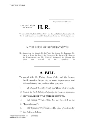 F:SLWSLW_078.XML

.....................................................................
(Original Signature of Member)

H. R. ll

113TH CONGRESS
1ST SESSION

To amend title 35, United States Code, and the Leahy-Smith America Invents
Act to make improvements and technical corrections, and for other purposes.

IN THE HOUSE OF REPRESENTATIVES
Mr. GOODLATTE (for himself, Mr. DEFAZIO, Mr. COBLE, Ms. LOFGREN, Mr.
SMITH of Texas, Ms. ESHOO, Mr. CHAFFETZ, Mr. BACHUS, Mr. MARINO,
Mr. FARENTHOLD, and Mr. HOLDING) introduced the following bill;
which
was
referred
to
the
Committee
on
lllllllllllllll

A BILL
To amend title 35, United States Code, and the LeahySmith America Invents Act to make improvements and
technical corrections, and for other purposes.
1

Be it enacted by the Senate and House of Representa-

2 tives of the United States of America in Congress assembled,
3
4

SECTION 1. SHORT TITLE; TABLE OF CONTENTS.

(a) SHORT TITLE.—This Act may be cited as the

5 ‘‘Innovation Act’’.
6

(b) TABLE

OF

CONTENTS.—The table of contents for

7 this Act is as follows:
f:VHLC102313102313.033.xml
October 23, 2013 (11:40 a.m.)
VerDate 0ct 09 2002

11:40 Oct 23, 2013

Jkt 000000

(555395|50)
PO 00000

Frm 00001

Fmt 6652

Sfmt 6201

C:DOCUME~1SLSTRO~1APPLIC~1SOFTQUADXMETAL5.5GENCSLW_078.XML

HO

 