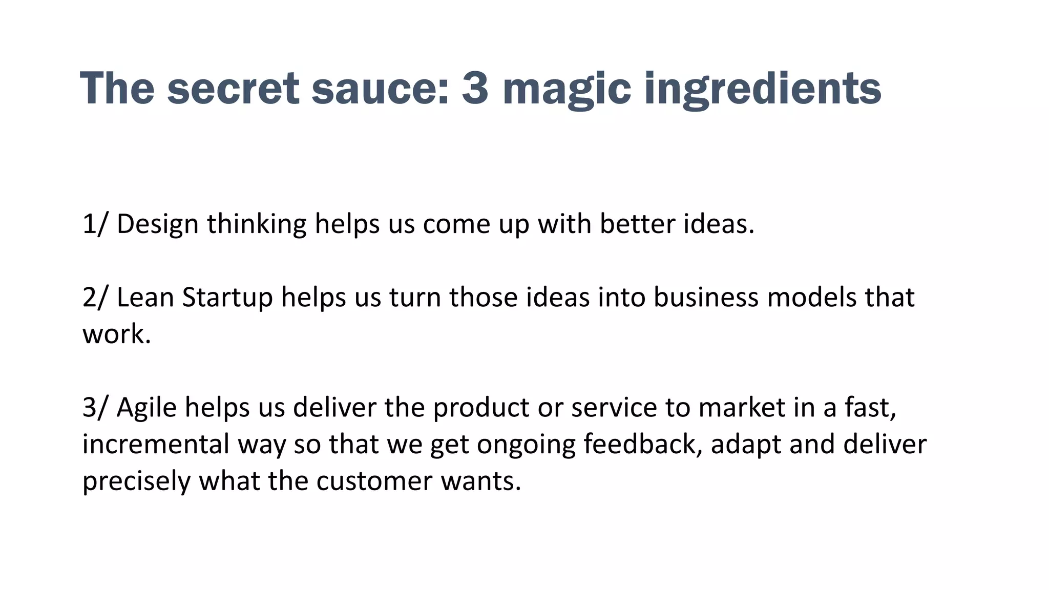 The secret sauce: 3 magic ingredients
1/ Design thinking helps us come up with better ideas.
2/ Lean Startup helps us turn those ideas into business models that
work.
3/ Agile helps us deliver the product or service to market in a fast,
incremental way so that we get ongoing feedback, adapt and deliver
precisely what the customer wants.
 