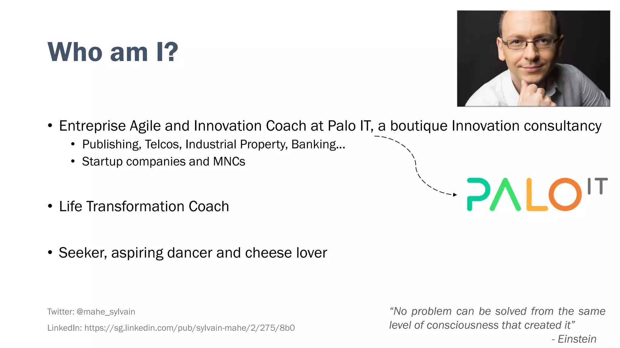 Who am I?
• Entreprise Agile and Innovation Coach at Palo IT, a boutique Innovation consultancy
• Publishing, Telcos, Industrial Property, Banking...
• Startup companies and MNCs
• Life Transformation Coach
• Seeker, aspiring dancer and cheese lover
Twitter: @mahe_sylvain
LinkedIn: https://sg.linkedin.com/pub/sylvain-mahe/2/275/8b0
“No problem can be solved from the same
level of consciousness that created it”
- Einstein
 