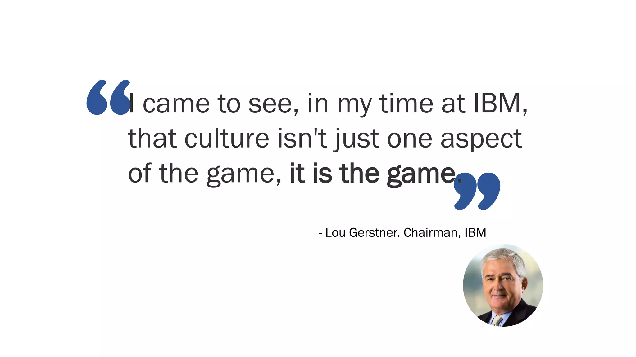 “
”
I came to see, in my time at IBM,
that culture isn't just one aspect
of the game, it is the game.
- Lou Gerstner. Chairman, IBM
 