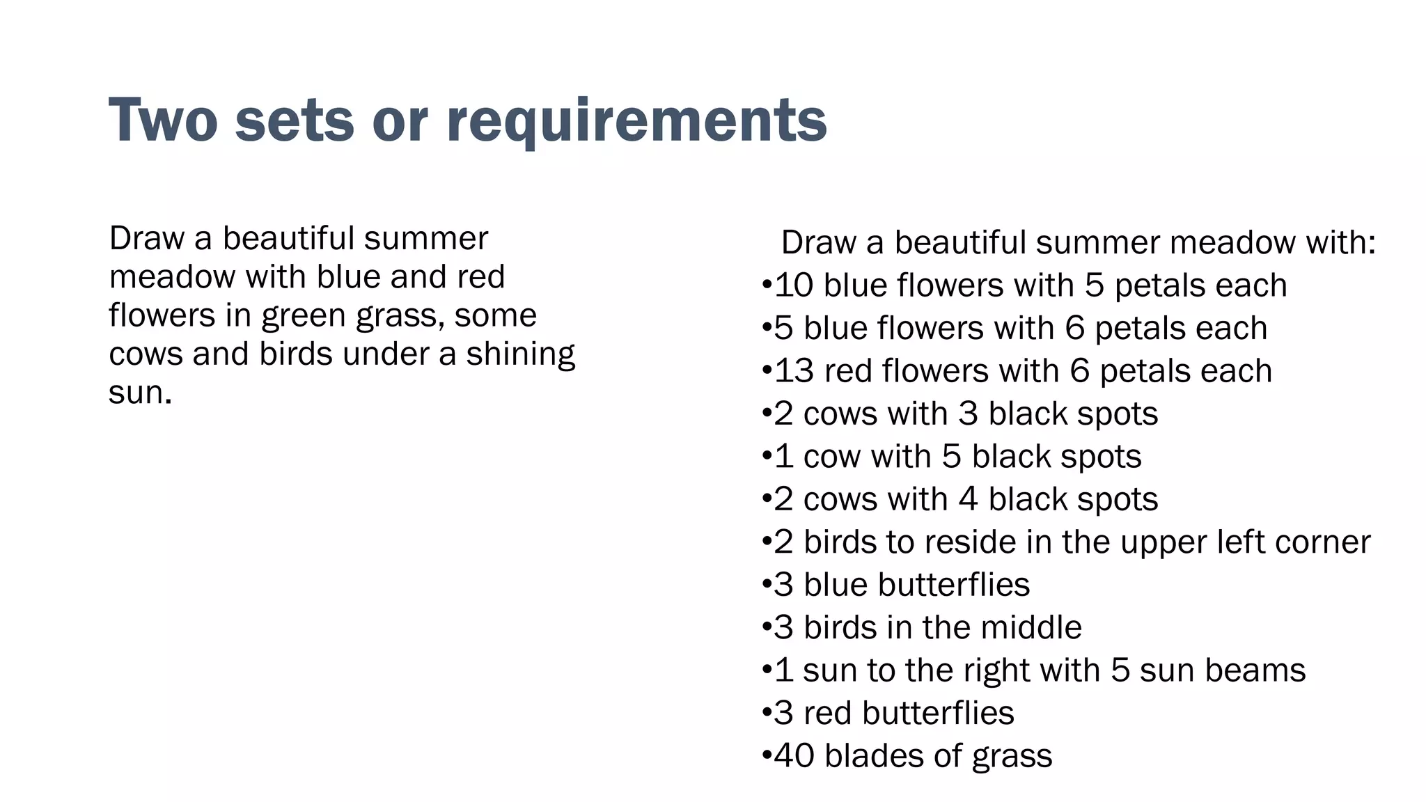 Draw a beautiful summer
meadow with blue and red
flowers in green grass, some
cows and birds under a shining
sun.
Two sets or requirements
Draw a beautiful summer meadow with:
•10 blue flowers with 5 petals each
•5 blue flowers with 6 petals each
•13 red flowers with 6 petals each
•2 cows with 3 black spots
•1 cow with 5 black spots
•2 cows with 4 black spots
•2 birds to reside in the upper left corner
•3 blue butterflies
•3 birds in the middle
•1 sun to the right with 5 sun beams
•3 red butterflies
•40 blades of grass
 
