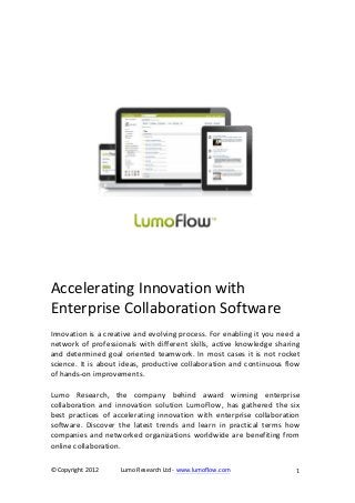  	
  
                                                          	
  
	
  
                                                          	
  




                                                                                              	
  
                                                          	
  
                                                                              	
  
	
  
	
  
	
  
Accelerating	
  Innovation	
  with	
  	
  
Enterprise	
  Collaboration	
  Software	
  
	
  
Innovation	
  is	
  a	
  creative	
  and	
  evolving	
  process.	
  For	
  enabling	
  it	
  you	
  need	
  a	
  
network	
   of	
   professionals	
   with	
   different	
   skills,	
   active	
   knowledge	
   sharing	
  
and	
   determined	
   goal	
   oriented	
   teamwork.	
   In	
   most	
   cases	
   it	
   is	
   not	
   rocket	
  
science.	
   It	
   is	
   about	
   ideas,	
   productive	
   collaboration	
   and	
   continuous	
   flow	
  
of	
  hands-­‐on	
  improvements.	
  
	
  
Lumo	
   Research,	
   the	
   company	
   behind	
   award	
   winning	
   enterprise	
  
collaboration	
   and	
   innovation	
   solution	
   LumoFlow,	
   has	
   gathered	
   the	
   six	
  
best	
   practices	
   of	
   accelerating	
   innovation	
   with	
   enterprise	
   collaboration	
  
software.	
   Discover	
   the	
   latest	
   trends	
   and	
   learn	
   in	
   practical	
   terms	
   how	
  
companies	
   and	
   networked	
   organizations	
   worldwide	
   are	
   benefiting	
   from	
  
online	
  collaboration.	
  

©	
  Copyright	
  2012	
        Lumo	
  Research	
  Ltd	
  -­‐	
  www.lumoflow.com	
                                  1	
  
	
                                                                                                             	
  
 