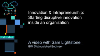 Innovation & Intrapreneurship:
Starting disruptive innovation
inside an organization
A video with Sam Lightstone
IBM Distinguished Engineer
 