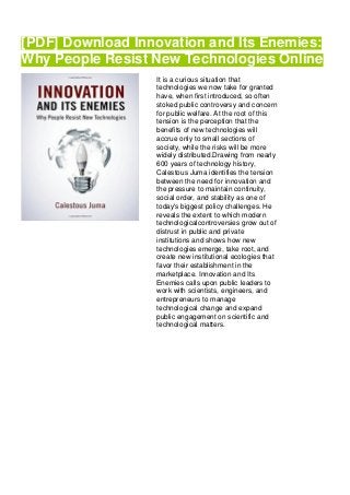 [PDF] Download Innovation and Its Enemies:
Why People Resist New Technologies Online
It is a curious situation that
technologies we now take for granted
have, when first introduced, so often
stoked public controversy and concern
for public welfare. At the root of this
tension is the perception that the
benefits of new technologies will
accrue only to small sections of
society, while the risks will be more
widely distributed.Drawing from nearly
600 years of technology history,
Calestous Juma identifies the tension
between the need for innovation and
the pressure to maintain continuity,
social order, and stability as one of
today's biggest policy challenges. He
reveals the extent to which modern
technologicalcontroversies grow out of
distrust in public and private
institutions and shows how new
technologies emerge, take root, and
create new institutional ecologies that
favor their establishment in the
marketplace. Innovation and Its
Enemies calls upon public leaders to
work with scientists, engineers, and
entrepreneurs to manage
technological change and expand
public engagement on scientific and
technological matters.
 