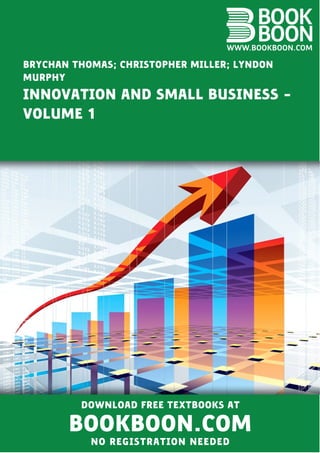 BRYCHAN THOMAS; CHRISTOPHER MILLER; LYNDON
MURPHY
INNOVATION AND SMALL BUSINESS ‐
VOLUME 1
DOWNLOAD FREE TEXTBOOKS AT
BOOKBOON.COM
NO REGISTRATION NEEDED
 