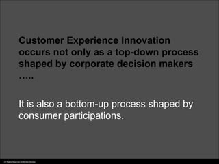 Customer Experience Innovation
                 occurs not only as a top-down process
                 shaped by corporate decision makers
                 …..

                 It is also a bottom-up process shaped by
                 consumer participations.



All Rights Reserved 2006 Idris Mootee