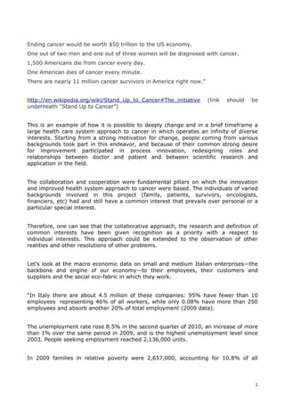 Ending cancer would be worth $50 trillion to the US economy.
One out of two men and one out of three women will be diagnosed with cancer.
1,500 Americans die from cancer every day.
One American dies of cancer every minute.
There are nearly 11 million cancer survivors in America right now.”


http://en.wikipedia.org/wiki/Stand_Up_to_Cancer#The_initiative        (link   should   be
underneath “Stand Up to Cancer”)


This is an example of how it is possible to deeply change and in a brief timeframe a
large health care system approach to cancer in which operates an infinity of diverse
interests. Starting from a strong motivation for change, people coming from various
backgrounds took part in this endeavor, and because of their common strong desire
for improvement participated in process innovation, redesigning roles and
relationships between doctor and patient and between scientific research and
application in the field.


The collaboration and cooperation were fundamental pillars on which the innovation
and improved health system approach to cancer were based. The individuals of varied
backgrounds involved in this project (family, patients, survivors, oncologists,
financiers, etc) had and still have a common interest that prevails over personal or a
particular special interest.


Therefore, one can see that the collaborative approach, the research and definition of
common interests have been given recognition as a priority with a respect to
individual interests. This approach could be extended to the observation of other
realities and other resolutions of other problems.


Let's look at the macro economic data on small and medium Italian enterprises—the
backbone and engine of our economy—to their employees, their customers and
suppliers and the social eco-fabric in which they work.


“In Italy there are about 4.5 million of these companies: 95% have fewer than 10
employees representing 46% of all workers, while only 0.08% have more than 250
employees and absorb another 20% of total employment (2009 data).


The unemployment rate rose 8.5% in the second quarter of 2010, an increase of more
than 1% over the same period in 2009, and is the highest unemployment level since
2003. People seeking employment reached 2,136,000 units.


In 2009 families in relative poverty were 2,657,000, accounting for 10.8% of all



                                                                                        2
 