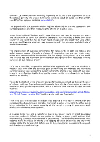 families; 7,810,000 persons are living in poverty or 13.1% of the population. In 2009
the relative poverty line was at 930 Euros, which is about 17 Euros less than 2008”.
(see ISTAT for national statistics www.istat.it ).


This signifies that our economic model requires rethinking in our PMI operations and
our local practices and then measuring the effects on a global scale.


In our hyper-rational Western world, more than ever we need to engage our hearts
and imagination to solve our common challenges. Ask yourself; is there any other
country in the world that has so much heart, imagination and creativity? Let’s unbox
ourselves and leverage what we have in common with the abundant and right mix of
available resources.


The improvement of business performance for Italian SMEs in both the national and
global arenas passes through a change of perspective—we use our brain power
united with passion and the imagination that has always distinguished us in the world,
and to it we add the ingredient of collaboration engaging our best resources focusing
ourselves on our national priority.


Let’s use a laser-like, cooperative, collaborative approach and create an initiative, a
national task force with the strategic goal of innovating our markets and increasing
our international trade unleashing ourselves from the chains of our past with our best-
in-world class—fashion, textile, food and beverage, mobile technology, interior design,
tourism, artisanship.


To get to the highest levels of quality and performance, one must go through the door
of culture. McKinsey Quarterly currently reports the majority of companies are seeking
innovation through the organization, which is culture, and remains focused on core
business.
https://www.mckinseyquarterly.com/Innovation_and_commercialization_2010_McKin
sey_Global_Survey_results_2662 (url for words McKinsey Quarterly)


From one side technological innovation has allowed a free flow of information and
consequently a broadening of the labor market at a global level, from the other side it
brings attention to the scarce capacity of the world economy to guarantee work
productivity and talent management .


A lowered birth rate and a workforce that is no longer young in most developed
economies makes it difficult for companies to obtain constant growth without their
implementing concrete improvements in productivity. The developing economies must
become more innovative in finding and keeping talented employees and improving
needed skills, the largest skill deficits are in three functions: management, research
and development and strategy.




                                                                                      3
 