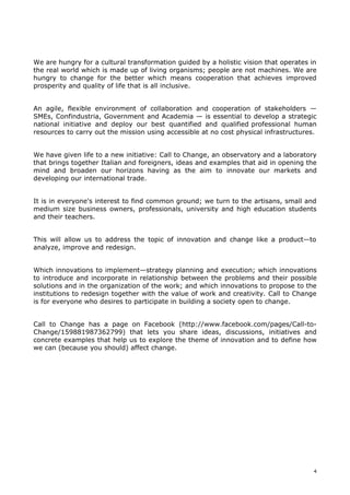 We are hungry for a cultural transformation guided by a holistic vision that operates in
the real world which is made up of living organisms; people are not machines. We are
hungry to change for the better which means cooperation that achieves improved
prosperity and quality of life that is all inclusive.


An agile, flexible environment of collaboration and cooperation of stakeholders —
SMEs, Confindustria, Government and Academia — is essential to develop a strategic
national initiative and deploy our best quantified and qualified professional human
resources to carry out the mission using accessible at no cost physical infrastructures.


We have given life to a new initiative: Call to Change, an observatory and a laboratory
that brings together Italian and foreigners, ideas and examples that aid in opening the
mind and broaden our horizons having as the aim to innovate our markets and
developing our international trade.


It is in everyone's interest to find common ground; we turn to the artisans, small and
medium size business owners, professionals, university and high education students
and their teachers.


This will allow us to address the topic of innovation and change like a product—to
analyze, improve and redesign.


Which innovations to implement—strategy planning and execution; which innovations
to introduce and incorporate in relationship between the problems and their possible
solutions and in the organization of the work; and which innovations to propose to the
institutions to redesign together with the value of work and creativity. Call to Change
is for everyone who desires to participate in building a society open to change.


Call to Change has a page on Facebook (http://www.facebook.com/pages/Call-to-
Change/159881987362799) that lets you share ideas, discussions, initiatives and
concrete examples that help us to explore the theme of innovation and to define how
we can (because you should) affect change.




                                                                                       4
 