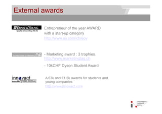 External awards                                    © Service des relations industrielles (SRI)
                                                                                       © EPFL




         Entrepreneur of the year AWARD
         with a start-up category
         http://www.ey.com/ch/eoy



         - Marketing award : 3 trophies.
         http://www.marketingtag.ch
         htt //        k ti t      h
         - 10kCHF Dyson Student Award


         A €3k and €1.5k awards for students and
         y
         young companies
               g    p
         http://www.innovact.com
 