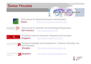 Swiss Houses                                          © Service des relations industrielles (SRI)
                                                                                          © EPFL




      Swiss House for Advanced Research and Education
      Boston           http://www.creativeswitzerland.com


      Swiss House for Scientific and Technological Cooperation
      San Francisco    http://www.swissnex.org

      The Swiss House for Education, Research and Innovation
      Singapore       http://www.swisshouse.org.sg

      Bringing Knowledge and Competencies in Science, Education, Art,
      and Innovation
      Shanghai        http://www.swissnexshanghai.org

      Bangalore         http://www.swissnexbangalore.org
                        http://www swissnexbangalore org
 
