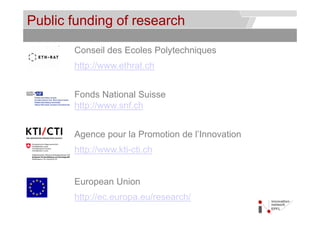 Public funding of research                 © Service des relations industrielles (SRI)
                                                                               © EPFL




       Conseil des Ecoles Polytechniques
       http://www.ethrat.ch


       Fonds National Suisse
       http://www.snf.ch


       Agence p
        g     pour la Promotion de l’Innovation
       http://www.kti-cti.ch


       European Union
       http://ec.europa.eu/research/
 
