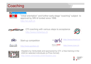 Coaching                                                © Service des relations industrielles (SRI)
                                                                                            © EPFL




      “initial orientation” and further early-stage “coaching” subject to
      approval b SRI & funded since 1996
                l by        f d d i
      http://sri.epfl.ch


           CTI coaching with various steps to acceptance
           http://www.ctistartup.ch
           http://www ctistartup ch


                                                      http://www.theark.ch
                                                      http://www theark ch
      Start-up competition

      http://www.genilem.ch                           http://www.ccso.ch


      Vleaders by Venturelab and sponsored by CTI: a free training in the
      USA for selected individuals (a Prize format)
                                   (              )
      http://www.venturelab.ch/dt/vleaders.asp
 