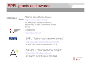 EPFL grants and awards                         © Service des relations industrielles (SRI)
                                                                                   © EPFL




        Alliance prize (formerly Aple)
        http://www.alliance-tt.ch
        5kCHF given by the association
        exclusively to EPFL inventors (since
        1999)
        Innogrants
        http://vpiv.epfl.ch
        htt // i      fl h

         EPFL “Tomorrow's market award”
               Tomorrow s        award
         http://vpaa.epfl.ch/page15544.html
         a 50kCHF award created in 2006

         A3 EPFL “Young Alumni Award”
         http://a3.epfl.ch/yaa.html
            p // 3 p      /y
         a 50kCHF award created in 2009
 