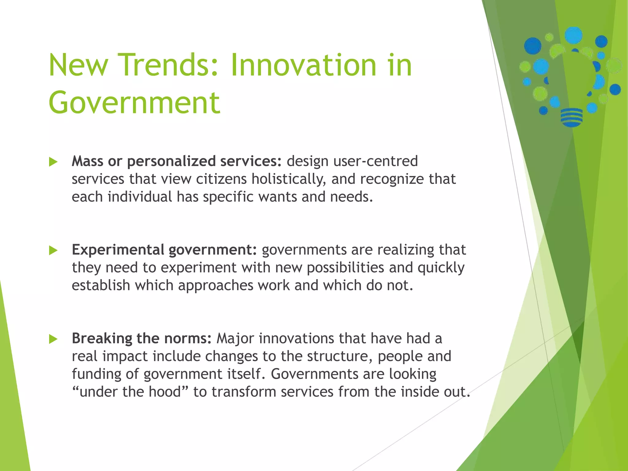 New Trends: Innovation in
Government
 Mass or personalized services: design user-centred
services that view citizens holistically, and recognize that
each individual has specific wants and needs.
 Experimental government: governments are realizing that
they need to experiment with new possibilities and quickly
establish which approaches work and which do not.
 Breaking the norms: Major innovations that have had a
real impact include changes to the structure, people and
funding of government itself. Governments are looking
“under the hood” to transform services from the inside out.
 