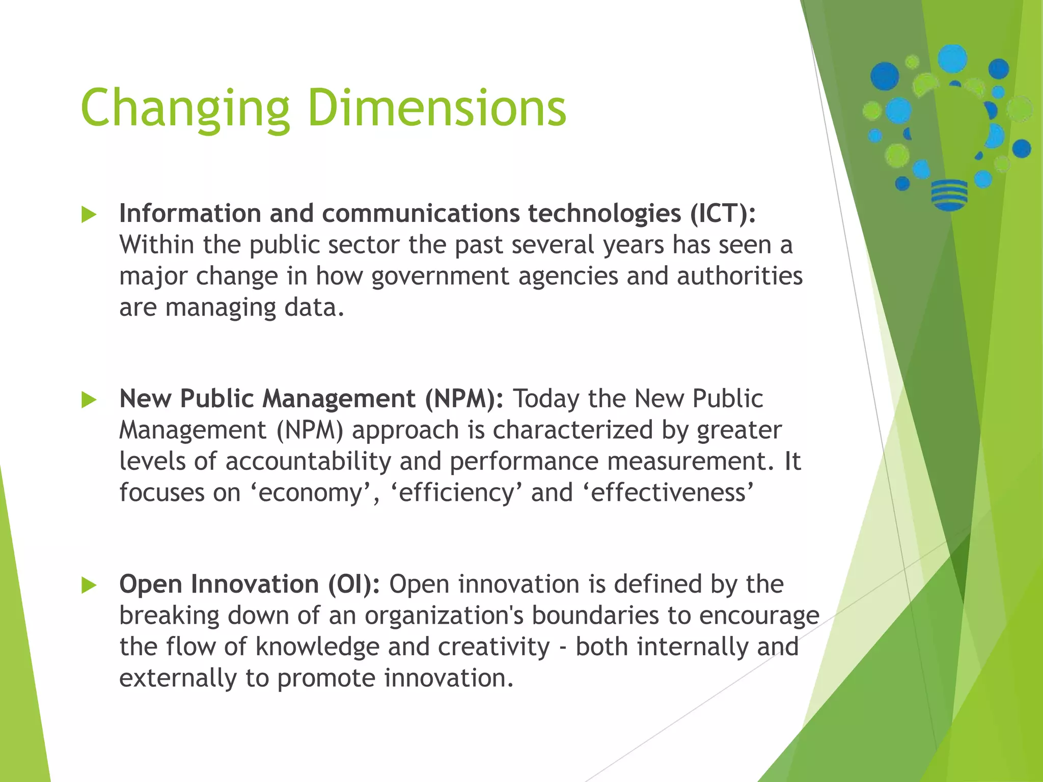 Changing Dimensions
 Information and communications technologies (ICT):
Within the public sector the past several years has seen a
major change in how government agencies and authorities
are managing data.
 New Public Management (NPM): Today the New Public
Management (NPM) approach is characterized by greater
levels of accountability and performance measurement. It
focuses on ‘economy’, ‘efficiency’ and ‘effectiveness’
 Open Innovation (OI): Open innovation is defined by the
breaking down of an organization's boundaries to encourage
the flow of knowledge and creativity - both internally and
externally to promote innovation.
 