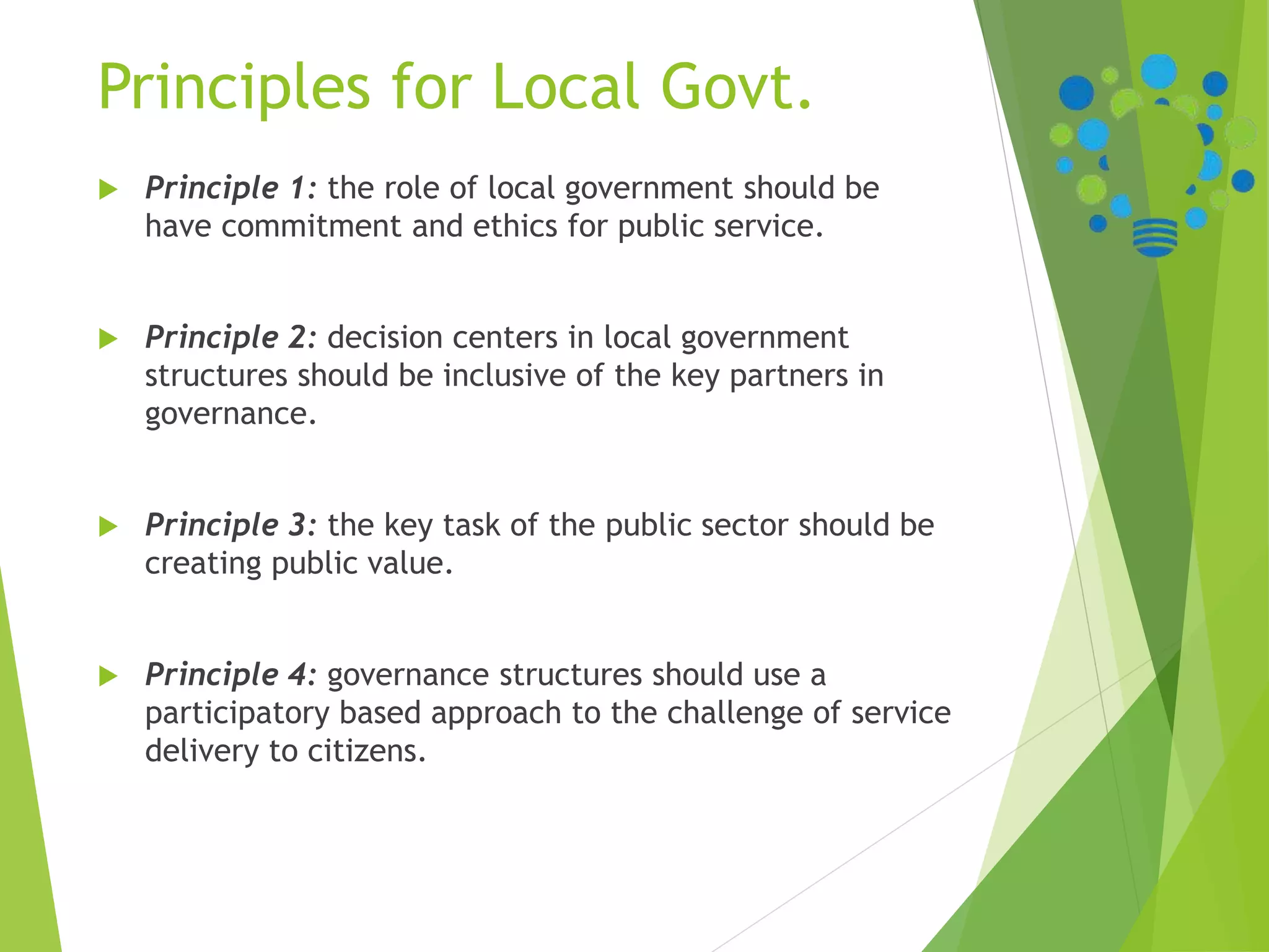 Principles for Local Govt.
 Principle 1: the role of local government should be
have commitment and ethics for public service.
 Principle 2: decision centers in local government
structures should be inclusive of the key partners in
governance.
 Principle 3: the key task of the public sector should be
creating public value.
 Principle 4: governance structures should use a
participatory based approach to the challenge of service
delivery to citizens.
 