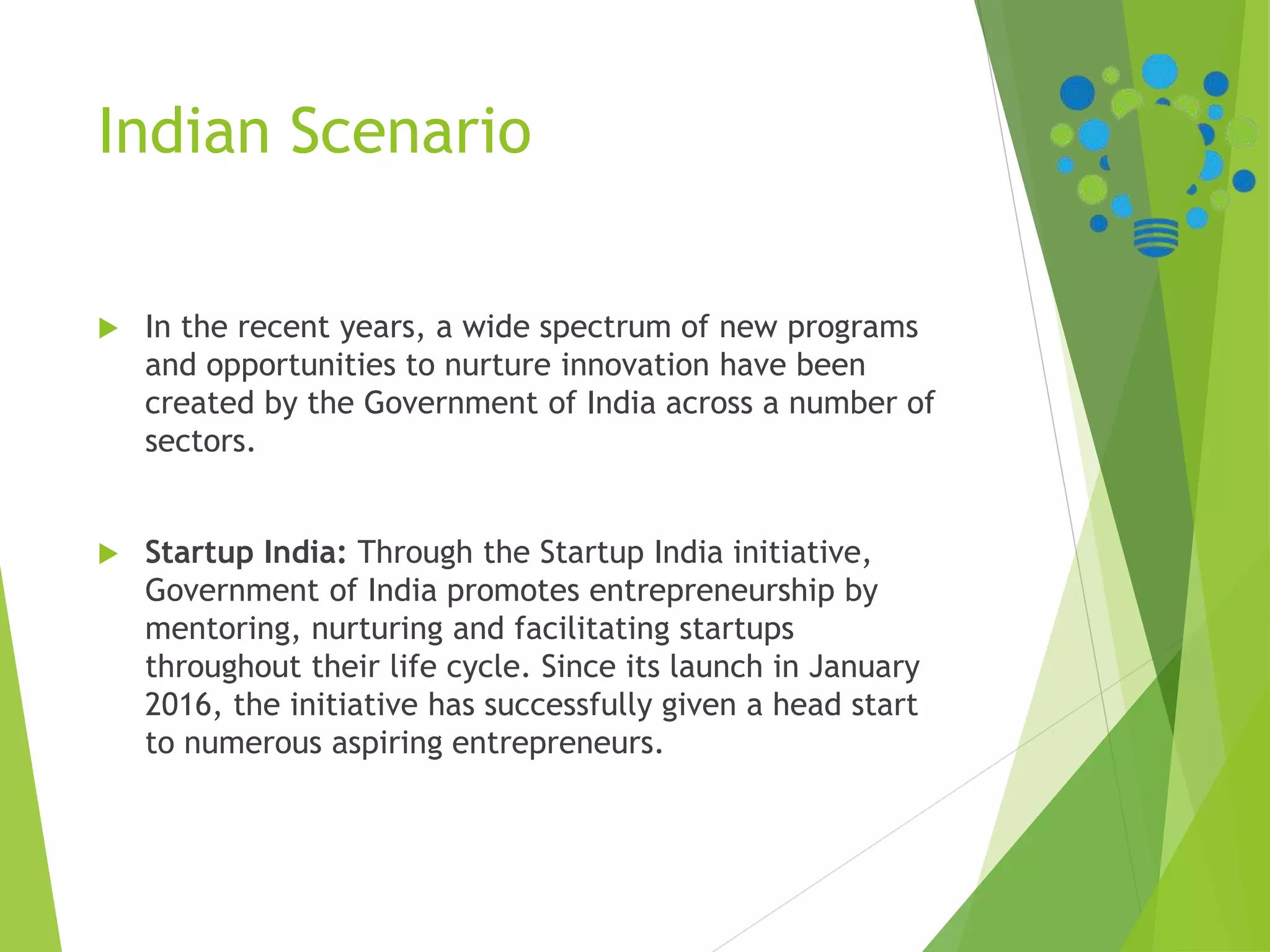 Indian Scenario
 In the recent years, a wide spectrum of new programs
and opportunities to nurture innovation have been
created by the Government of India across a number of
sectors.
 Startup India: Through the Startup India initiative,
Government of India promotes entrepreneurship by
mentoring, nurturing and facilitating startups
throughout their life cycle. Since its launch in January
2016, the initiative has successfully given a head start
to numerous aspiring entrepreneurs.
 