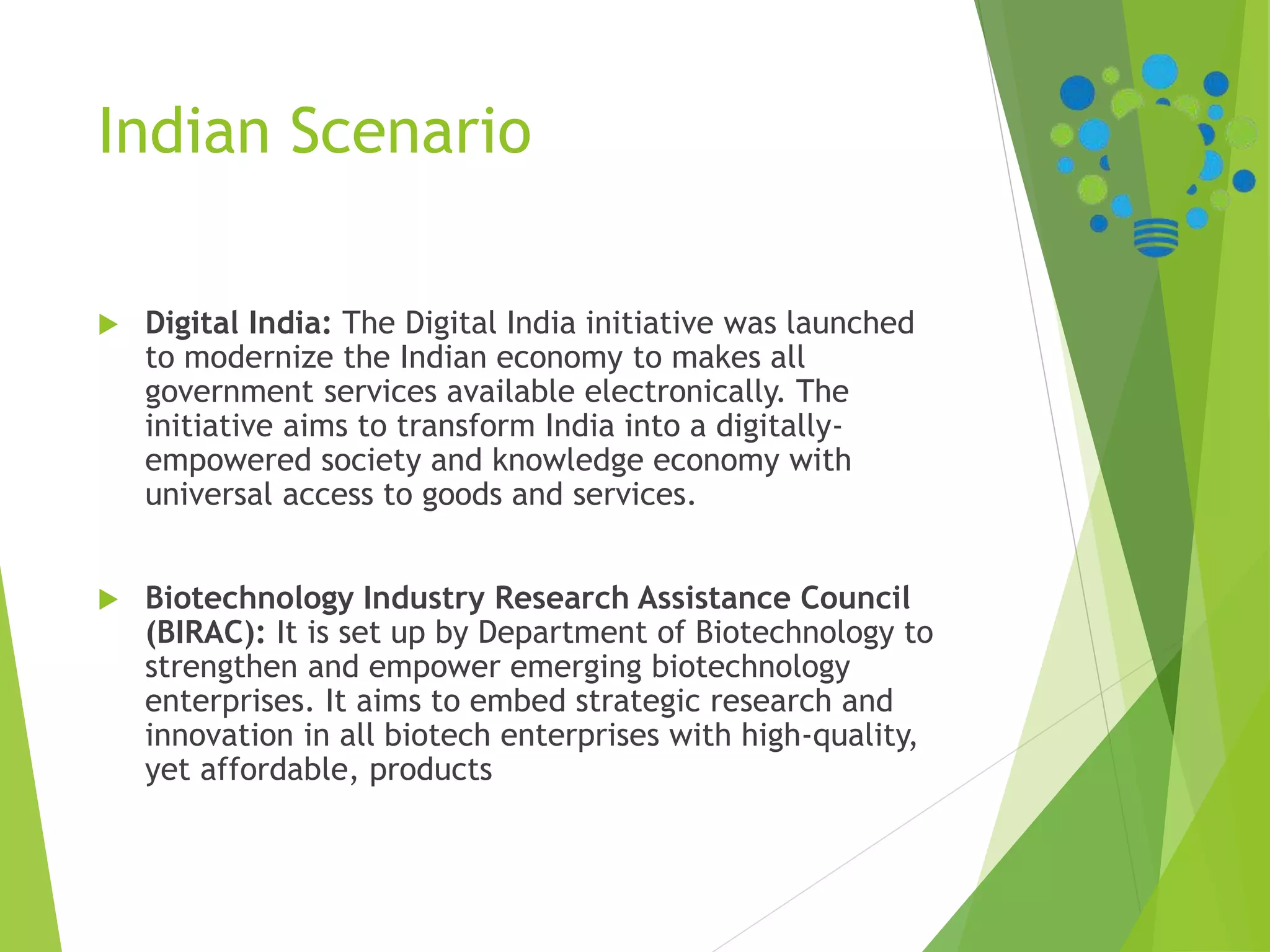 Indian Scenario
 Digital India: The Digital India initiative was launched
to modernize the Indian economy to makes all
government services available electronically. The
initiative aims to transform India into a digitally-
empowered society and knowledge economy with
universal access to goods and services.
 Biotechnology Industry Research Assistance Council
(BIRAC): It is set up by Department of Biotechnology to
strengthen and empower emerging biotechnology
enterprises. It aims to embed strategic research and
innovation in all biotech enterprises with high-quality,
yet affordable, products
 