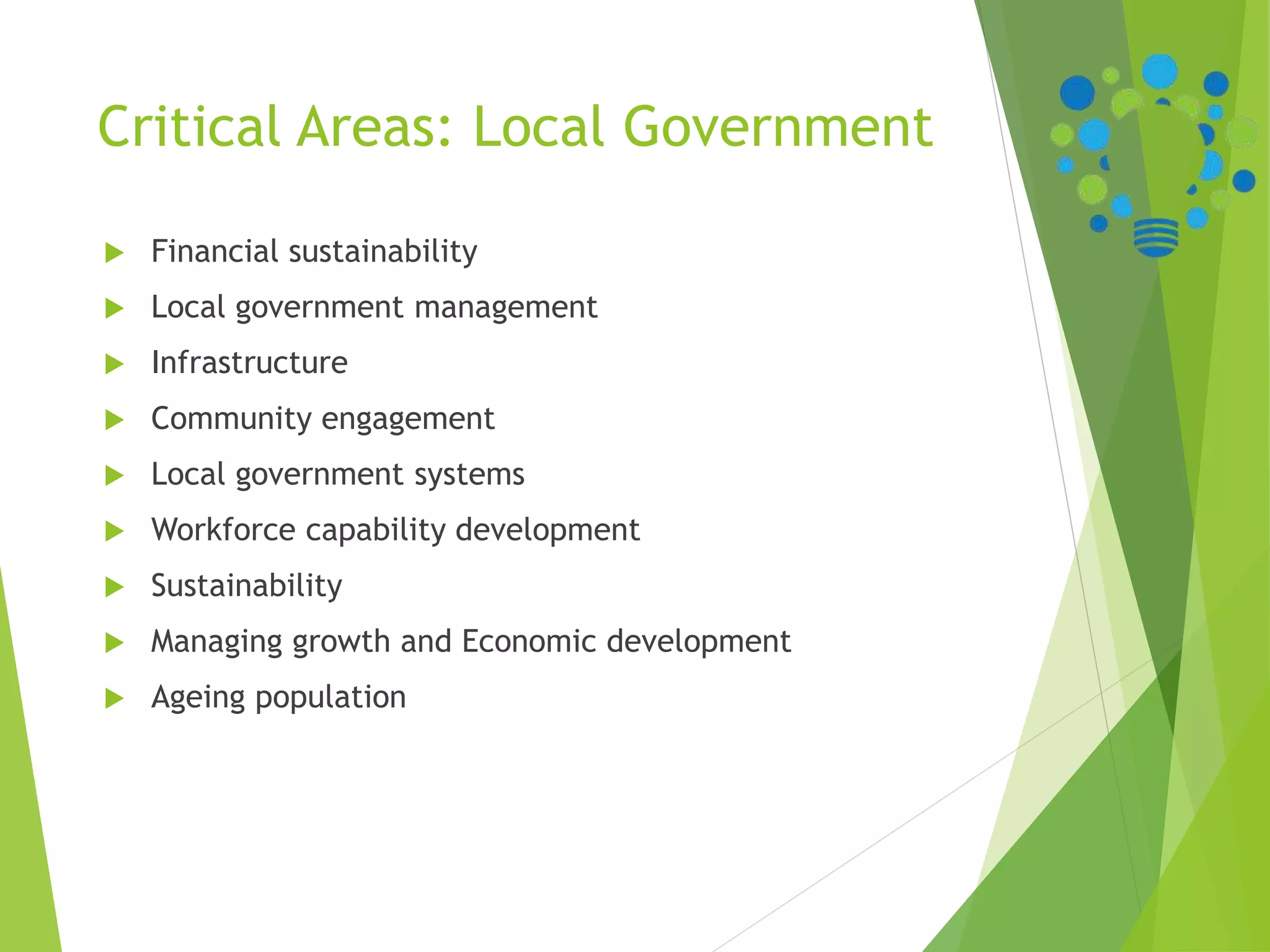 Critical Areas: Local Government
 Financial sustainability
 Local government management
 Infrastructure
 Community engagement
 Local government systems
 Workforce capability development
 Sustainability
 Managing growth and Economic development
 Ageing population
 