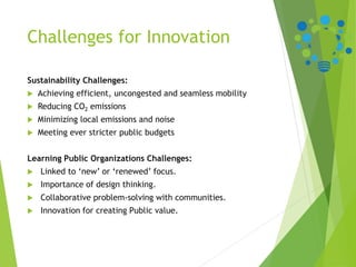 Challenges for Innovation
Sustainability Challenges:
 Achieving efficient, uncongested and seamless mobility
 Reducing CO2 emissions
 Minimizing local emissions and noise
 Meeting ever stricter public budgets
Learning Public Organizations Challenges:
 Linked to ‘new’ or ‘renewed’ focus.
 Importance of design thinking.
 Collaborative problem-solving with communities.
 Innovation for creating Public value.
 
