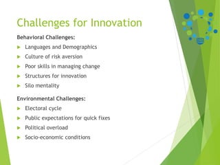 Challenges for Innovation
Behavioral Challenges:
 Languages and Demographics
 Culture of risk aversion
 Poor skills in managing change
 Structures for innovation
 Silo mentality
Environmental Challenges:
 Electoral cycle
 Public expectations for quick fixes
 Political overload
 Socio-economic conditions
 