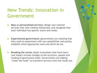 New Trends: Innovation in
Government
 Mass or personalized services: design user-centred
services that view citizens holistically, and recognize that
each individual has specific wants and needs.
 Experimental government: governments are realizing that
they need to experiment with new possibilities and quickly
establish which approaches work and which do not.
 Breaking the norms: Major innovations that have had a
real impact include changes to the structure, people and
funding of government itself. Governments are looking
“under the hood” to transform services from the inside out.
 