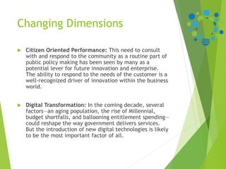 Changing Dimensions
 Citizen Oriented Performance: This need to consult
with and respond to the community as a routine part of
public policy making has been seen by many as a
potential lever for future innovation and enterprise.
The ability to respond to the needs of the customer is a
well-recognized driver of innovation within the business
world.
 Digital Transformation: In the coming decade, several
factors—an aging population, the rise of Millennial,
budget shortfalls, and ballooning entitlement spending—
could reshape the way government delivers services.
But the introduction of new digital technologies is likely
to be the most important factor of all.
 