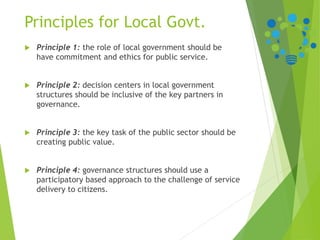 Principles for Local Govt.
 Principle 1: the role of local government should be
have commitment and ethics for public service.
 Principle 2: decision centers in local government
structures should be inclusive of the key partners in
governance.
 Principle 3: the key task of the public sector should be
creating public value.
 Principle 4: governance structures should use a
participatory based approach to the challenge of service
delivery to citizens.
 