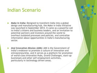 Indian Scenario
 Make in India: Designed to transform India into a global
design and manufacturing hub, the Make in India initiative
was launched in September 2014. It came as a powerful call
to India’s citizens and business leaders, and an invitation to
potential partners and investors around the world to
overhaul outdated processes and policies, and centralize
information about opportunities in India’s manufacturing
sector.
 Atal Innovation Mission (AIM): AIM is the Government of
India’s endeavor to promote a culture of innovation and
entrepreneurship, and it serves as a platform for promotion
of world-class Innovation Hubs, Grand Challenges, start-up
businesses and other self-employment activities,
particularly in technology driven areas.
 