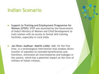 Indian Scenario
 Support to Training and Employment Programme for
Women (STEP): STEP was launched by the Government
of India’s Ministry of Women and Child Development to
train women with no access to formal skill training
facilities, especially in rural India.
 Jan Dhan- Aadhaar- Mobile (JAM): JAM, for the first
time, is a technological intervention that enables direct
transfer of subsidies to intended beneficiaries and,
therefore, eliminates all intermediaries and leakages in
the system, which has a potential impact on the lives of
millions of Indian citizens.
 