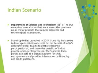 Indian Scenario
 Department of Science and Technology (DST): The DST
comprises several arms that work across the spectrum
on all major projects that require scientific and
technological intervention.
 Stand-Up India: Launched in 2015, Stand-Up India seeks
to leverage institutional credit for the benefit of India’s
underprivileged. It aims to enable economic
participation of, and share the benefits of India’s
growth, among entrepreneurs. The Stand-Up India
portal also acts as a digital platform for small
entrepreneurs and provides information on financing
and credit guarantee.
 